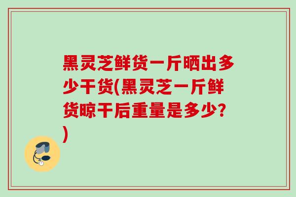 黑灵芝鲜货一斤晒出多少干货(黑灵芝一斤鲜货晾干后重量是多少?) 黑灵芝鲜货一斤晒出多少干货(黑灵芝一斤鲜货晾干后重量是多少?)