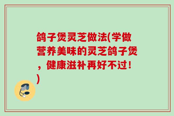 鸽子煲灵芝做法(学做营养美味的灵芝鸽子煲,健康滋补再好不过!) 鸽子煲灵芝做法(学做营养美味的灵芝鸽子煲,健康滋补再好不过!)