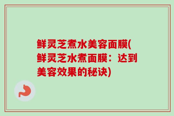 鲜灵芝煮水美容面膜(鲜灵芝水煮面膜:达到美容效果的秘诀) 鲜灵芝煮水美容面膜(鲜灵芝水煮面膜:达到美容效果的秘诀)