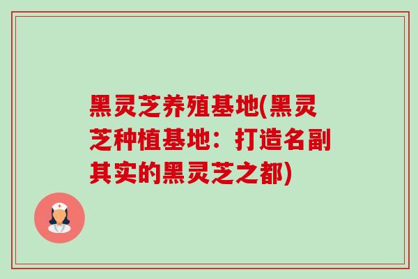 黑灵芝养殖基地(黑灵芝种植基地:打造名副其实的黑灵芝之都) 黑灵芝养殖基地(黑灵芝种植基地:打造名副其实的黑灵芝之都)