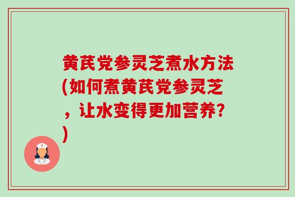 黄芪党参灵芝煮水方法(如何煮黄芪党参灵芝，让水变得更加营养？)