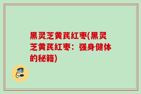 黑灵芝黄芪红枣(黑灵芝黄芪红枣:强身健体的秘籍) 黑灵芝黄芪红枣(黑灵芝黄芪红枣:强身健体的秘籍)
