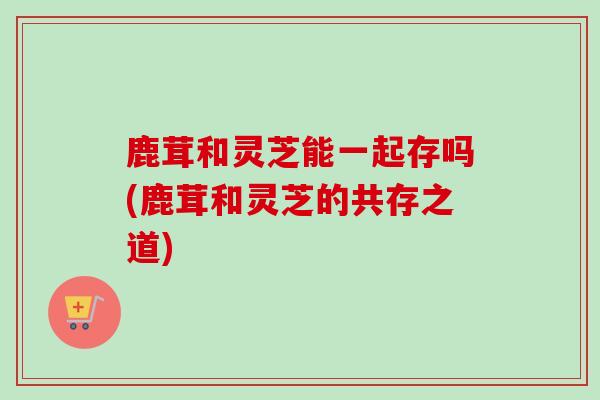 鹿茸和灵芝能一起存吗(鹿茸和灵芝的共存之道) 鹿茸和灵芝能一起存吗(鹿茸和灵芝的共存之道)