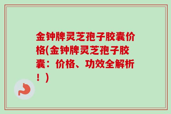 金钟牌灵芝孢子胶囊价格(金钟牌灵芝孢子胶囊:价格、功效全解析!) 金钟牌灵芝孢子胶囊价格(金钟牌灵芝孢子胶囊:价格、功效全解析!)