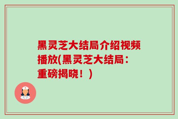 黑灵芝大结局介绍视频播放(黑灵芝大结局:重磅揭晓!) 黑灵芝大结局介绍视频播放(黑灵芝大结局:重磅揭晓!)