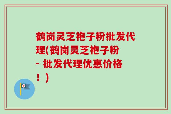 鹤岗灵芝袍子粉批发代理(鹤岗灵芝袍子粉 - 批发代理优惠价格！)