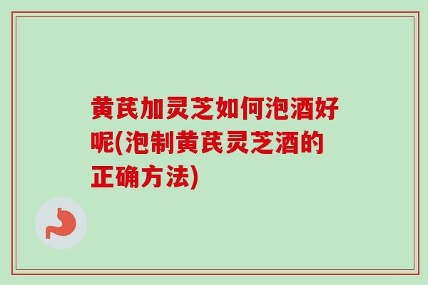 黄芪加灵芝如何泡酒好呢(泡制黄芪灵芝酒的正确方法) 黄芪加灵芝如何泡酒好呢(泡制黄芪灵芝酒的正确方法)