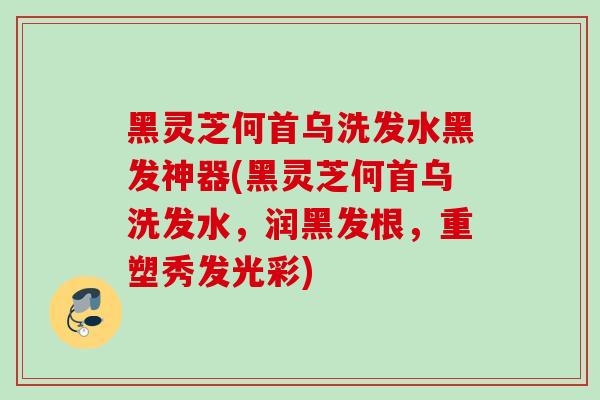 黑灵芝何首乌洗发水黑发神器(黑灵芝何首乌洗发水，润黑发根，重塑秀发光彩)
