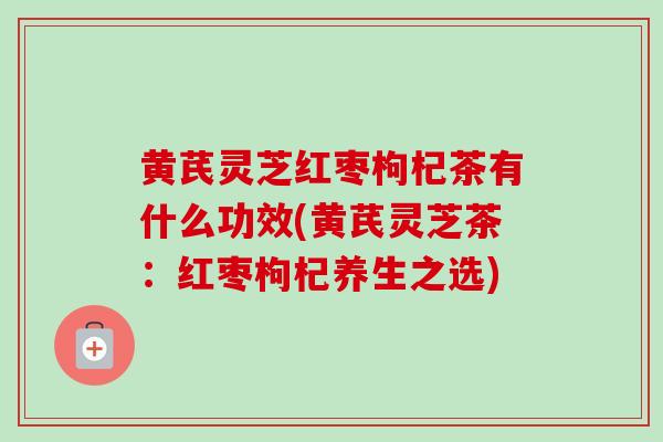 黄芪灵芝红枣枸杞茶有什么功效(黄芪灵芝茶:红枣枸杞养生之选) 黄芪灵芝红枣枸杞茶有什么功效(黄芪灵芝茶:红枣枸杞养生之选)