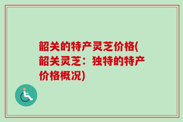韶关的特产灵芝价格(韶关灵芝:独特的特产价格概况) 韶关的特产灵芝价格(韶关灵芝:独特的特产价格概况)