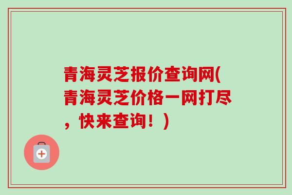 青海灵芝报价查询网(青海灵芝价格一网打尽,快来查询!) 青海灵芝报价查询网(青海灵芝价格一网打尽,快来查询!)