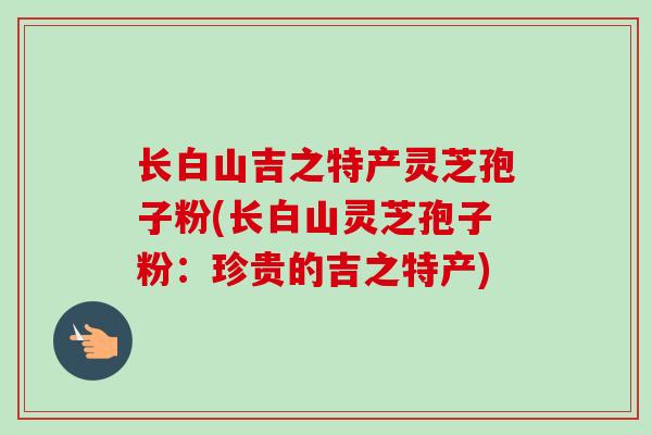 长白山吉之特产灵芝孢子粉(长白山灵芝孢子粉:珍贵的吉之特产) 长白山吉之特产灵芝孢子粉(长白山灵芝孢子粉:珍贵的吉之特产)