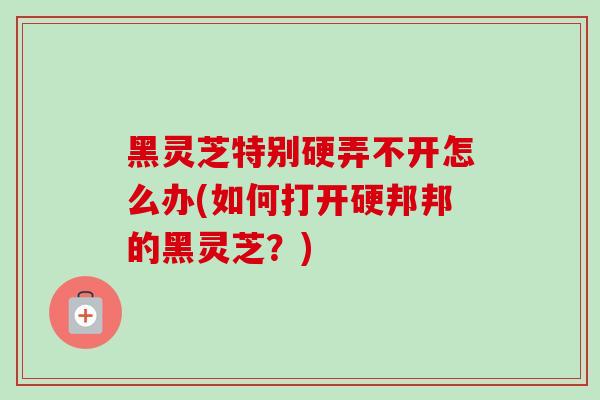 黑灵芝特别硬弄不开怎么办(如何打开硬邦邦的黑灵芝?) 黑灵芝特别硬弄不开怎么办(如何打开硬邦邦的黑灵芝?)