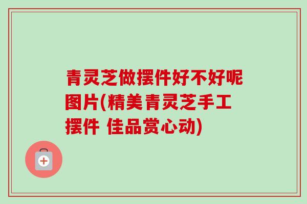 青灵芝做摆件好不好呢图片(精美青灵芝手工摆件 佳品赏心动) 青灵芝做摆件好不好呢图片(精美青灵芝手工摆件 佳品赏心动)