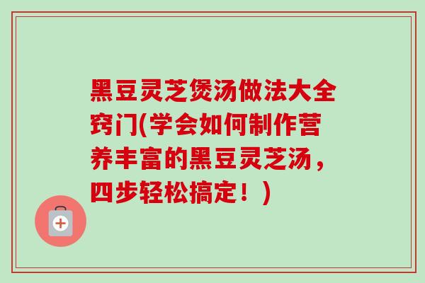 黑豆灵芝煲汤做法大全窍门(学会如何制作营养丰富的黑豆灵芝汤,四步轻松搞定!) 黑豆灵芝煲汤做法大全窍门(学会如何制作营养丰富的黑豆灵芝汤,四步轻松搞定!)