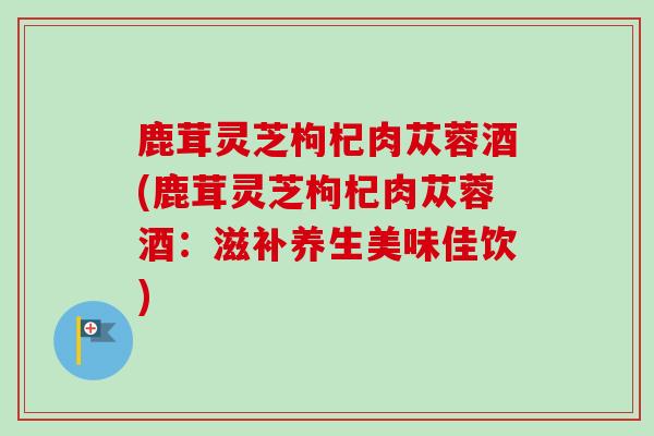 鹿茸灵芝枸杞肉苁蓉酒(鹿茸灵芝枸杞肉苁蓉酒:滋补养生美味佳饮) 鹿茸灵芝枸杞肉苁蓉酒(鹿茸灵芝枸杞肉苁蓉酒:滋补养生美味佳饮)