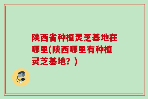 陕西省种植灵芝基地在哪里(陕西哪里有种植灵芝基地?) 陕西省种植灵芝基地在哪里(陕西哪里有种植灵芝基地?)