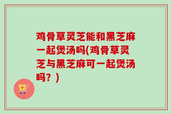 鸡骨草灵芝能和黑芝麻一起煲汤吗(鸡骨草灵芝与黑芝麻可一起煲汤吗?) 鸡骨草灵芝能和黑芝麻一起煲汤吗(鸡骨草灵芝与黑芝麻可一起煲汤吗?)