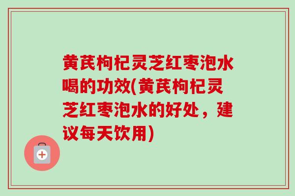 黄芪枸杞灵芝红枣泡水喝的功效(黄芪枸杞灵芝红枣泡水的好处,建议每天饮用) 黄芪枸杞灵芝红枣泡水喝的功效(黄芪枸杞灵芝红枣泡水的好处,建议每天饮用)
