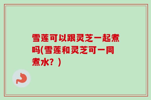 雪莲可以跟灵芝一起煮吗(雪莲和灵芝可一同煮水？)