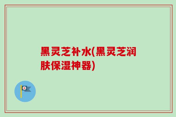 黑灵芝补水(黑灵芝润肤保湿神器)