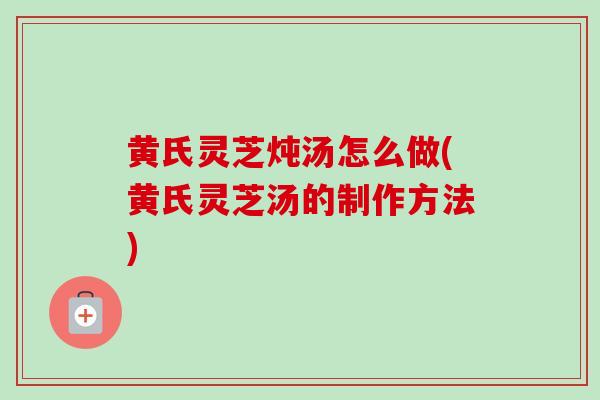 黄氏灵芝炖汤怎么做(黄氏灵芝汤的制作方法) 黄氏灵芝炖汤怎么做(黄氏灵芝汤的制作方法)