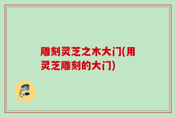 雕刻灵芝之木大门(用灵芝雕刻的大门) 雕刻灵芝之木大门(用灵芝雕刻的大门)