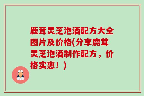 鹿茸灵芝泡酒配方大全图片及价格(分享鹿茸灵芝泡酒制作配方,价格实惠!) 鹿茸灵芝泡酒配方大全图片及价格(分享鹿茸灵芝泡酒制作配方,价格实惠!)