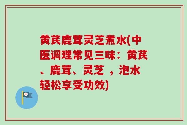 黄芪鹿茸灵芝煮水(中医调理常见三味：黄芪、鹿茸、灵芝 ，泡水轻松享受功效)