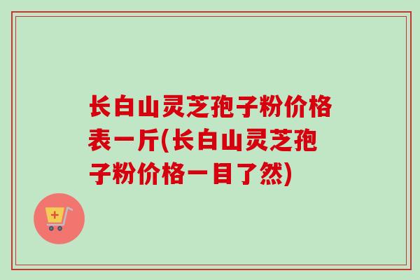 长白山灵芝孢子粉价格表一斤(长白山灵芝孢子粉价格一目了然) 长白山灵芝孢子粉价格表一斤(长白山灵芝孢子粉价格一目了然)