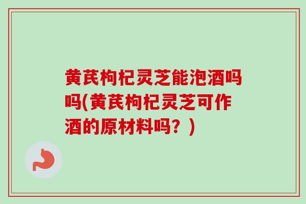 黄芪枸杞灵芝能泡酒吗吗(黄芪枸杞灵芝可作酒的原材料吗？)
