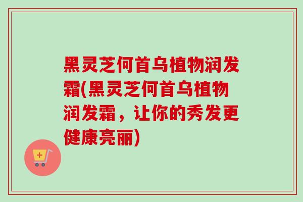 黑灵芝何首乌植物润发霜(黑灵芝何首乌植物润发霜，让你的秀发更健康亮丽)