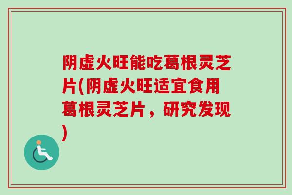 阴虚火旺能吃葛根灵芝片(阴虚火旺适宜食用葛根灵芝片，研究发现)