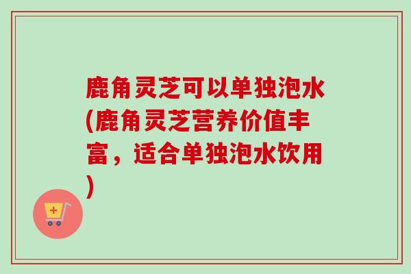 鹿角灵芝可以单独泡水(鹿角灵芝营养价值丰富,适合单独泡水饮用) 鹿角灵芝可以单独泡水(鹿角灵芝营养价值丰富,适合单独泡水饮用)