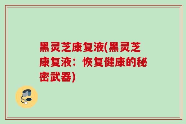 黑灵芝康复液(黑灵芝康复液:恢复健康的秘密武器) 黑灵芝康复液(黑灵芝康复液:恢复健康的秘密武器)