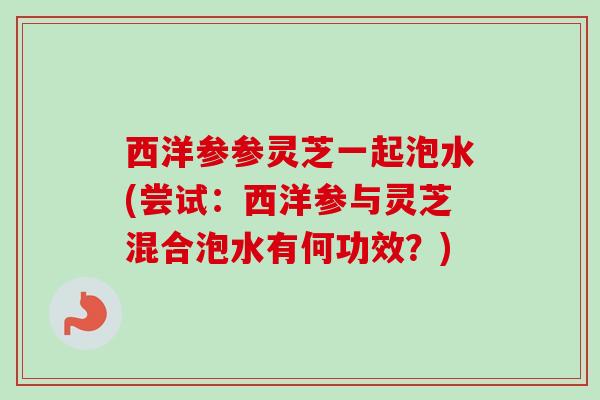 西洋参参灵芝一起泡水(尝试:西洋参与灵芝混合泡水有何功效?) 西洋参参灵芝一起泡水(尝试:西洋参与灵芝混合泡水有何功效?)