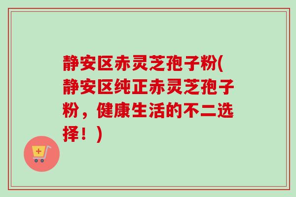 静安区赤灵芝孢子粉(静安区纯正赤灵芝孢子粉,健康生活的不二选择!) 静安区赤灵芝孢子粉(静安区纯正赤灵芝孢子粉,健康生活的不二选择!)
