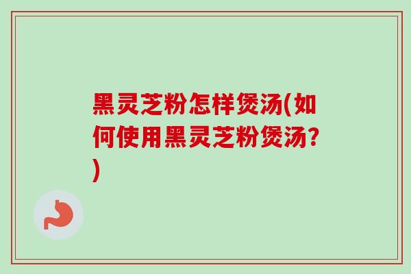 黑灵芝粉怎样煲汤(如何使用黑灵芝粉煲汤？)