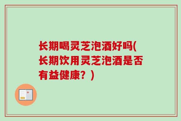 长期喝灵芝泡酒好吗(长期饮用灵芝泡酒是否有益健康?) 长期喝灵芝泡酒好吗(长期饮用灵芝泡酒是否有益健康?)