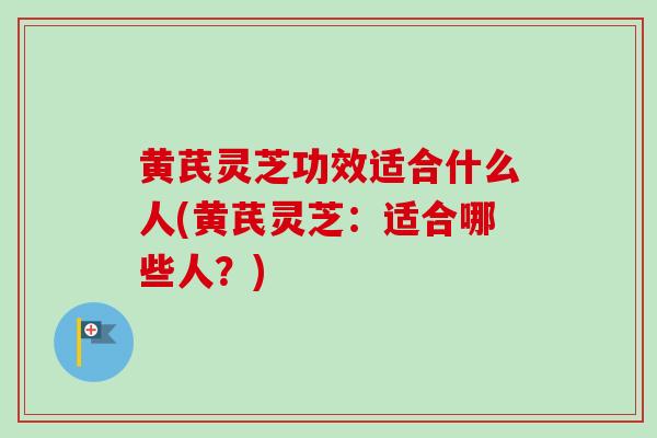 黄芪灵芝功效适合什么人(黄芪灵芝:适合哪些人?) 黄芪灵芝功效适合什么人(黄芪灵芝:适合哪些人?)