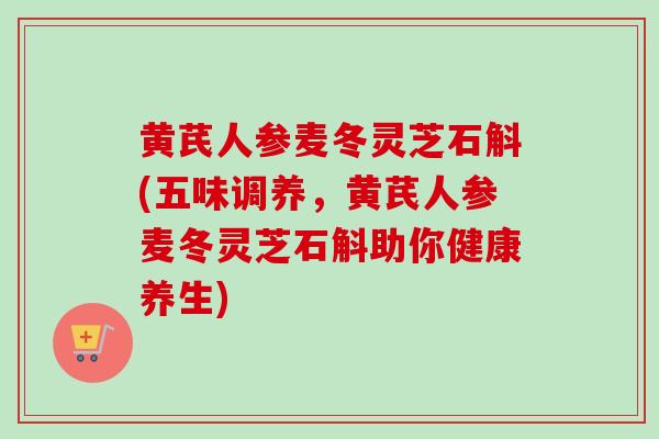 黄芪人参麦冬灵芝石斛(五味调养，黄芪人参麦冬灵芝石斛助你健康养生)