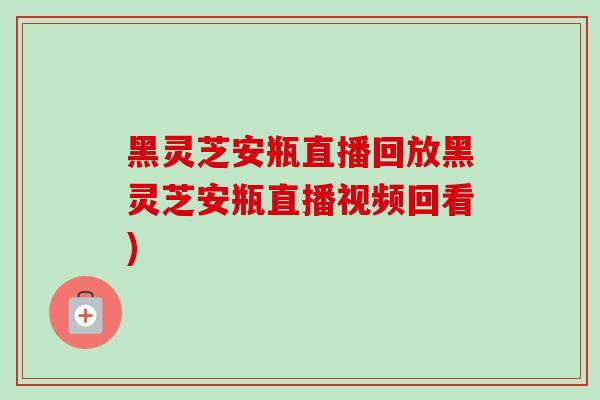 黑灵芝安瓶直播回放黑灵芝安瓶直播视频回看)