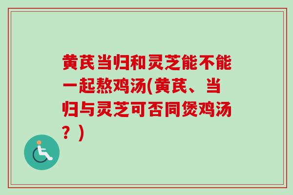 黄芪当归和灵芝能不能一起熬鸡汤(黄芪、当归与灵芝可否同煲鸡汤？)