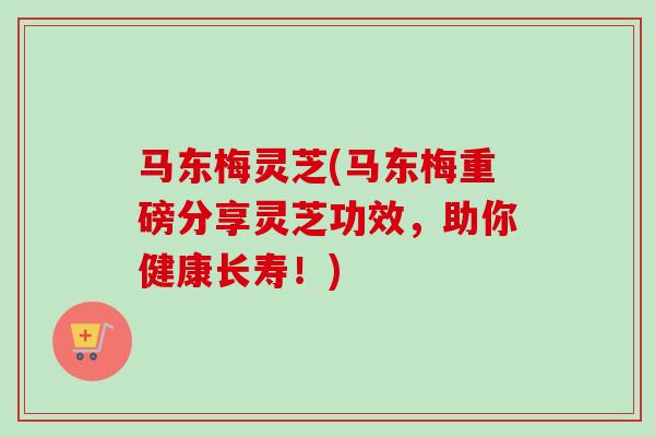 马东梅灵芝(马东梅重磅分享灵芝功效,助你健康长寿!) 马东梅灵芝(马东梅重磅分享灵芝功效,助你健康长寿!)
