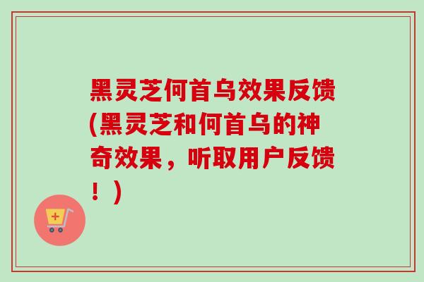 黑灵芝何首乌效果反馈(黑灵芝和何首乌的神奇效果,听取用户反馈!) 黑灵芝何首乌效果反馈(黑灵芝和何首乌的神奇效果,听取用户反馈!)