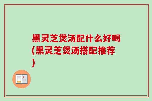 黑灵芝煲汤配什么好喝(黑灵芝煲汤搭配推荐) 黑灵芝煲汤配什么好喝(黑灵芝煲汤搭配推荐)