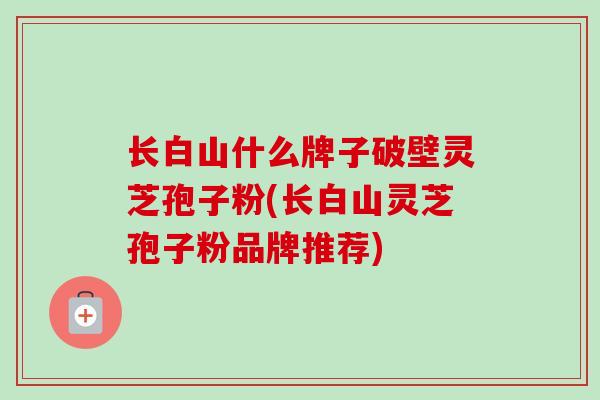 长白山什么牌子破壁灵芝孢子粉(长白山灵芝孢子粉品牌推荐)