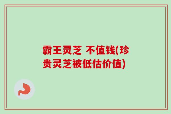 霸王灵芝 不值钱(珍贵灵芝被低估价值) 霸王灵芝 不值钱(珍贵灵芝被低估价值)