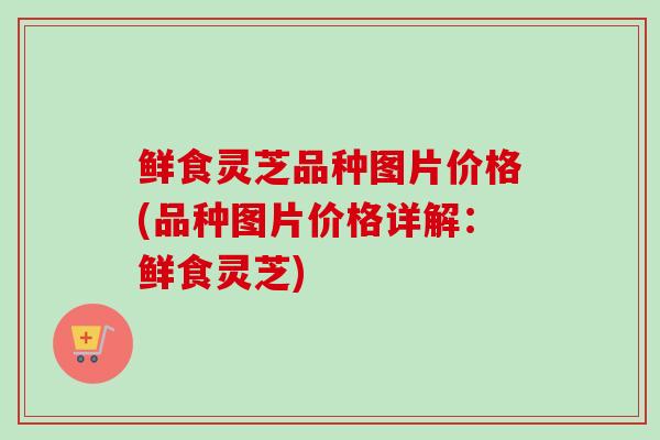 鲜食灵芝品种图片价格(品种图片价格详解:鲜食灵芝) 鲜食灵芝品种图片价格(品种图片价格详解:鲜食灵芝)