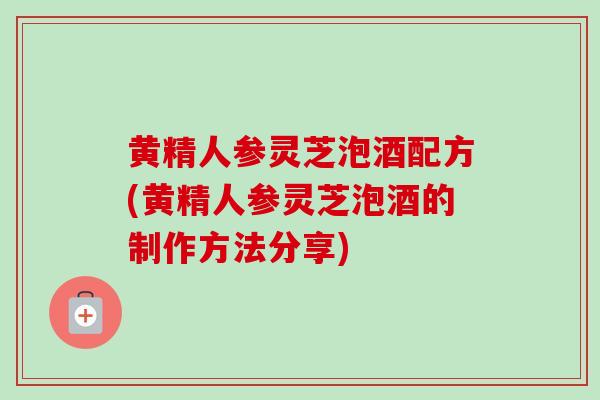 黄精人参灵芝泡酒配方(黄精人参灵芝泡酒的制作方法分享) 黄精人参灵芝泡酒配方(黄精人参灵芝泡酒的制作方法分享)